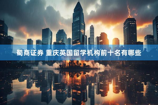 蜀商证券 重庆英国留学机构前十名有哪些