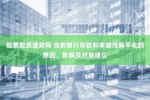 股票配资理财网 当前银行存款利率曲线扁平化的原因、影响及对策建议