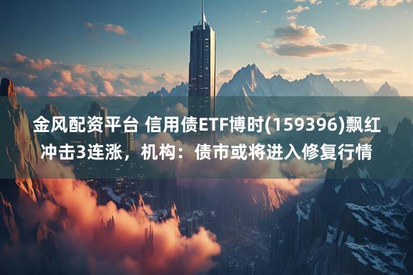 金风配资平台 信用债ETF博时(159396)飘红冲击3连涨，机构：债市或将进入修复行情