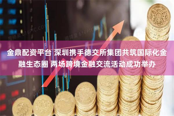 金鼎配资平台 深圳携手德交所集团共筑国际化金融生态圈 两场跨境金融交流活动成功举办