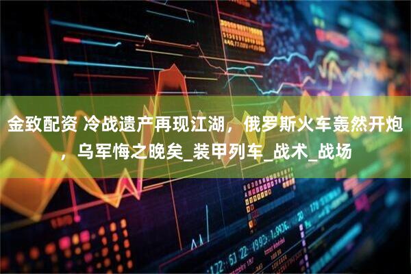金致配资 冷战遗产再现江湖，俄罗斯火车轰然开炮，乌军悔之晚矣_装甲列车_战术_战场