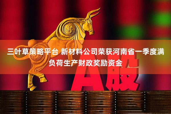 三叶草策略平台 新材料公司荣获河南省一季度满负荷生产财政奖励资金