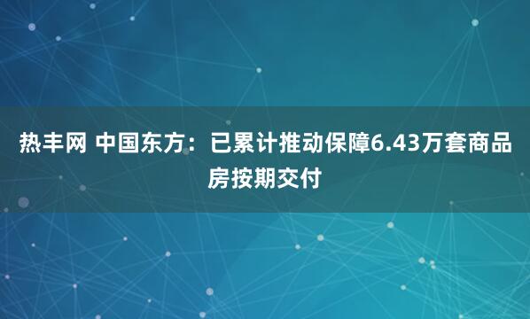 热丰网 中国东方：已累计推动保障6.43万套商品房按期交付