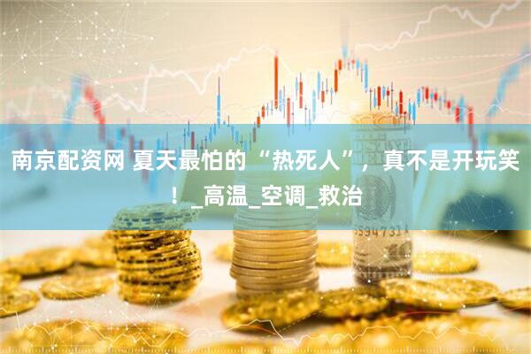 南京配资网 夏天最怕的 “热死人”，真不是开玩笑！_高温_空调_救治