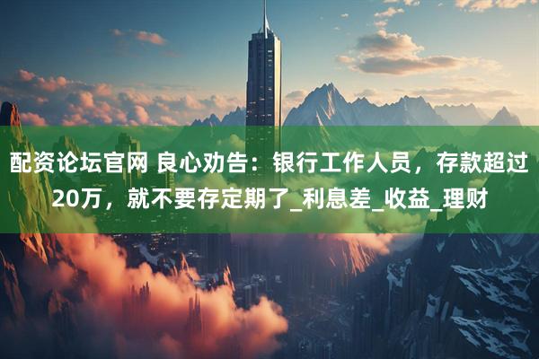 配资论坛官网 良心劝告：银行工作人员，存款超过20万，就不要存定期了_利息差_收益_理财