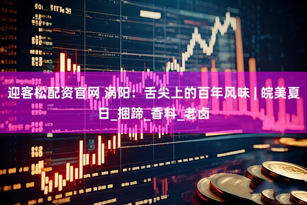 迎客松配资官网 涡阳：舌尖上的百年风味 | 皖美夏日_捆蹄_香料_老卤