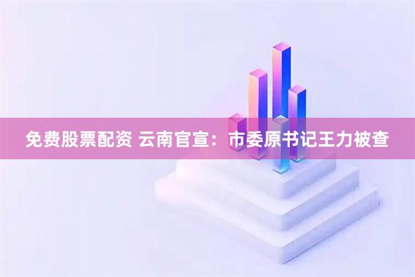 免费股票配资 云南官宣：市委原书记王力被查