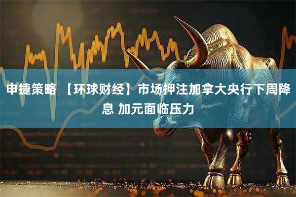 申捷策略 【环球财经】市场押注加拿大央行下周降息 加元面临压力