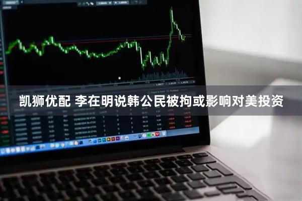 凯狮优配 李在明说韩公民被拘或影响对美投资