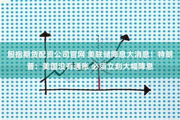 股指期货配资公司官网 美联储降息大消息！特朗普：美国没有通胀 必须立刻大幅降息