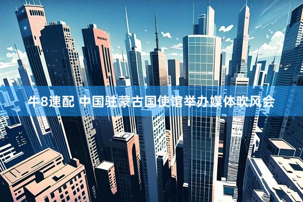 牛8速配 中国驻蒙古国使馆举办媒体吹风会
