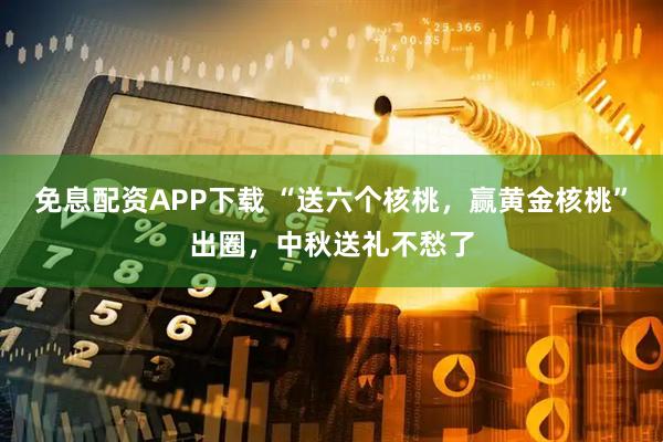 免息配资APP下载 “送六个核桃，赢黄金核桃”出圈，中秋送礼不愁了