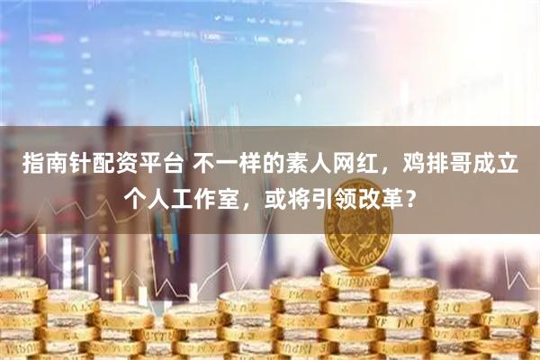 指南针配资平台 不一样的素人网红，鸡排哥成立个人工作室，或将引领改革？