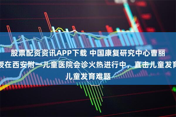 股票配资资讯APP下载 中国康复研究中心曹丽辉教授在西安附一儿童医院会诊火热进行中，直击儿童发育难题