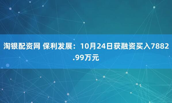 淘银配资网 保利发展：10月24日获融资买入7882.99万元