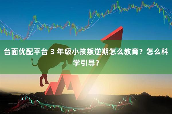 台面优配平台 3 年级小孩叛逆期怎么教育？怎么科学引导？