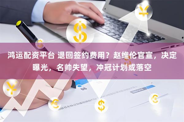 鸿运配资平台 退回签约费用？赵维伦官宣，决定曝光，名帅失望，冲冠计划或落空