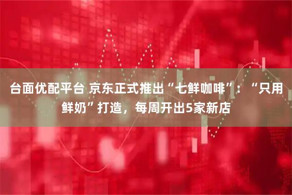 台面优配平台 京东正式推出“七鲜咖啡”：“只用鲜奶”打造，每周开出5家新店