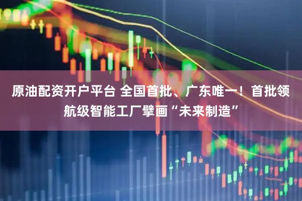 原油配资开户平台 全国首批、广东唯一！首批领航级智能工厂擘画“未来制造”