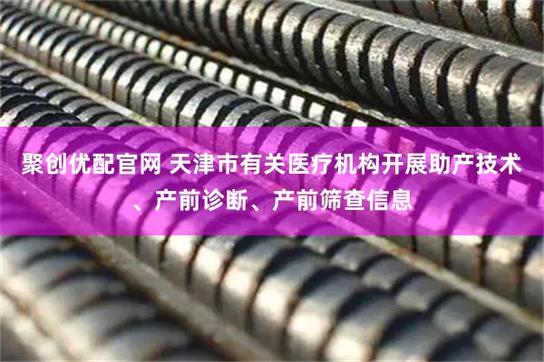 聚创优配官网 天津市有关医疗机构开展助产技术、产前诊断、产前筛查信息