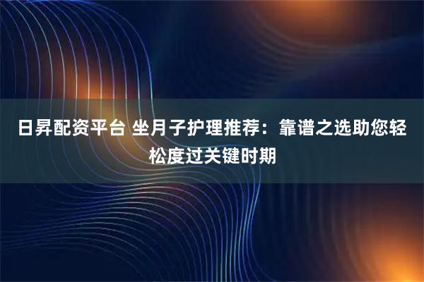 日昇配资平台 坐月子护理推荐：靠谱之选助您轻松度过关键时期