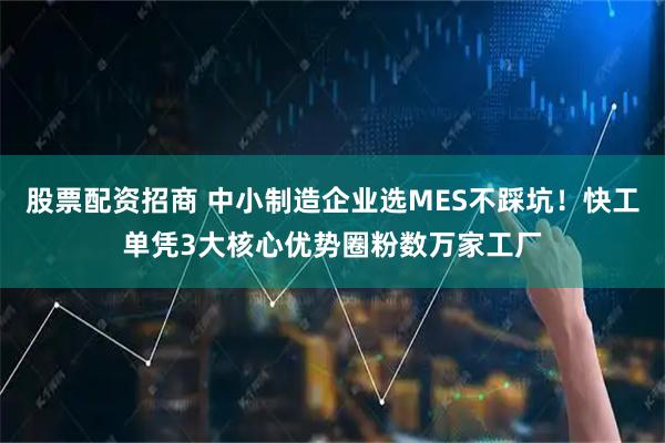 股票配资招商 中小制造企业选MES不踩坑！快工单凭3大核心优势圈粉数万家工厂