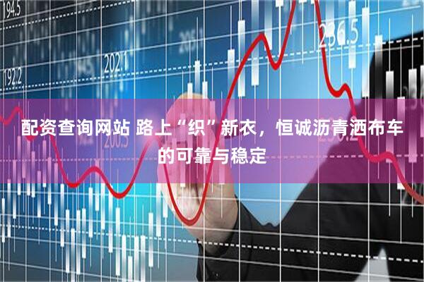 配资查询网站 路上“织”新衣，恒诚沥青洒布车的可靠与稳定