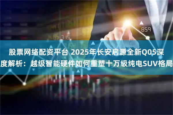 股票网络配资平台 2025年长安启源全新Q05深度解析：越级智能硬件如何重塑十万级纯电SUV格局