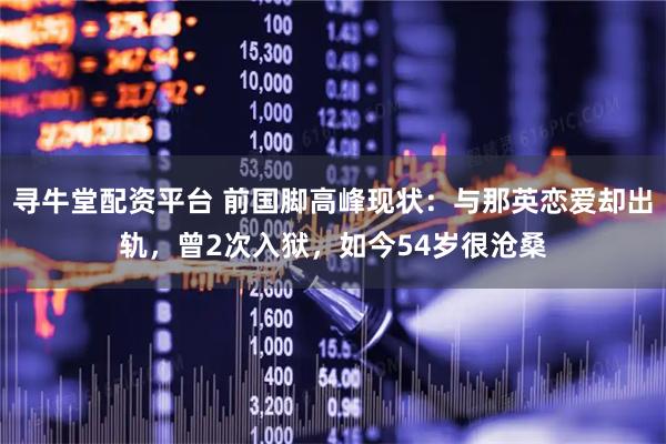 寻牛堂配资平台 前国脚高峰现状：与那英恋爱却出轨，曾2次入狱，如今54岁很沧桑