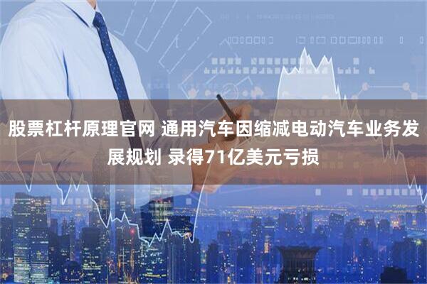 股票杠杆原理官网 通用汽车因缩减电动汽车业务发展规划 录得71亿美元亏损