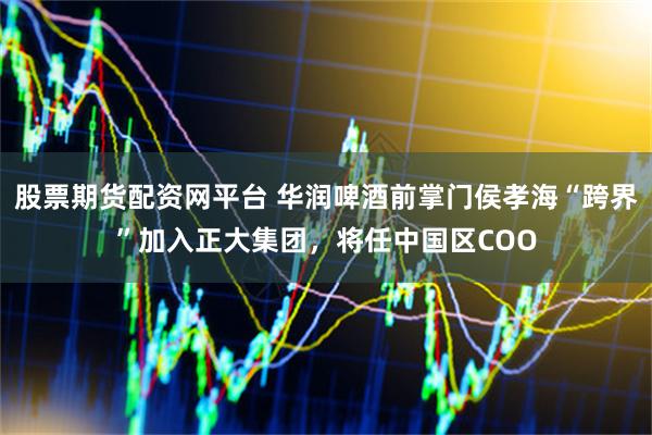 股票期货配资网平台 华润啤酒前掌门侯孝海“跨界”加入正大集团，将任中国区COO