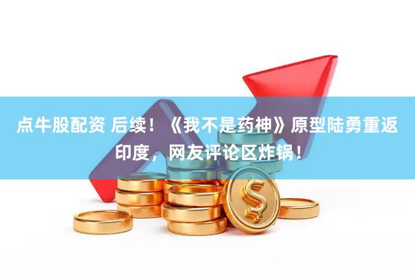 点牛股配资 后续！《我不是药神》原型陆勇重返印度，网友评论区炸锅！