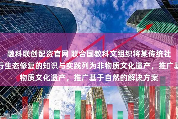 融科联创配资官网 联合国教科文组织将某传统社区利用本土植物进行生态修复的知识与实践列为非物质文化遗产，推广基于自然的解决方案