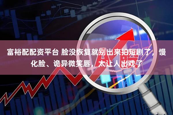 富裕配配资平台 脸没恢复就别出来拍短剧了，馒化脸、诡异微笑唇，太让人出戏了
