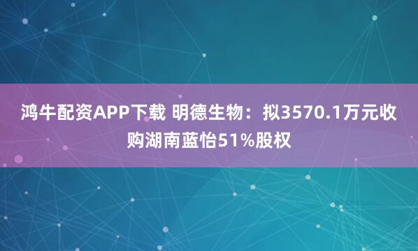 鸿牛配资APP下载 明德生物：拟3570.1万元收购湖南蓝怡51%股权