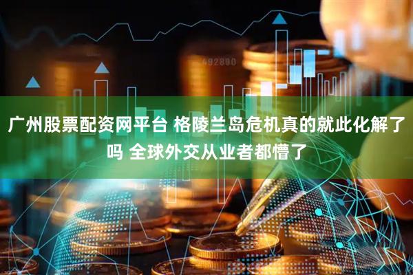 广州股票配资网平台 格陵兰岛危机真的就此化解了吗 全球外交从业者都懵了