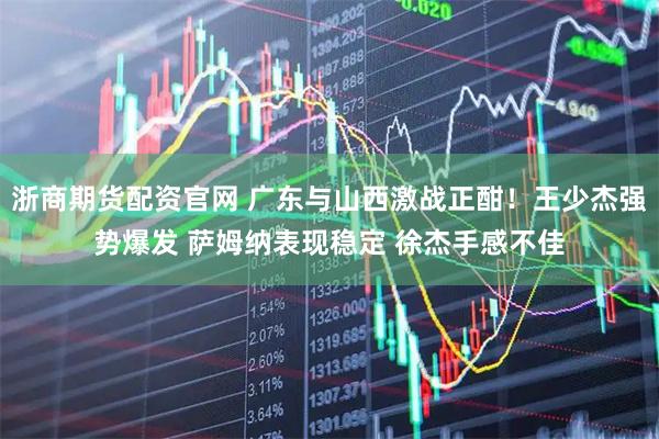 浙商期货配资官网 广东与山西激战正酣！王少杰强势爆发 萨姆纳表现稳定 徐杰手感不佳