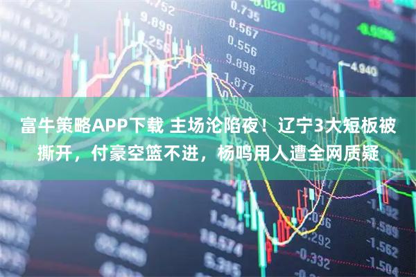 富牛策略APP下载 主场沦陷夜！辽宁3大短板被撕开，付豪空篮不进，杨鸣用人遭全网质疑