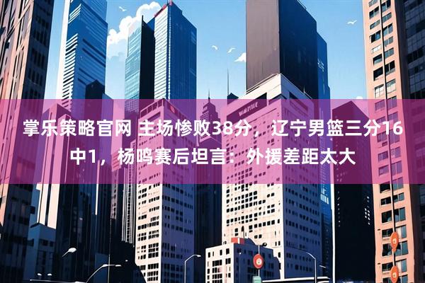掌乐策略官网 主场惨败38分，辽宁男篮三分16中1，杨鸣赛后坦言：外援差距太大