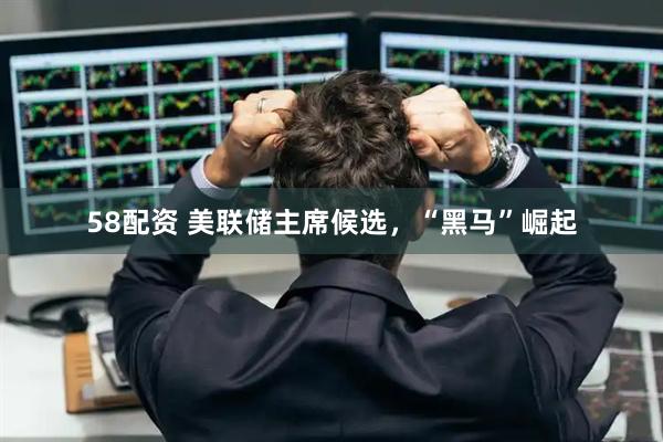 58配资 美联储主席候选，“黑马”崛起