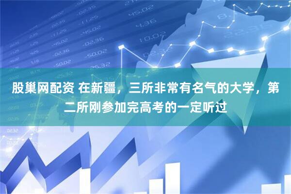 股巢网配资 在新疆，三所非常有名气的大学，第二所刚参加完高考的一定听过