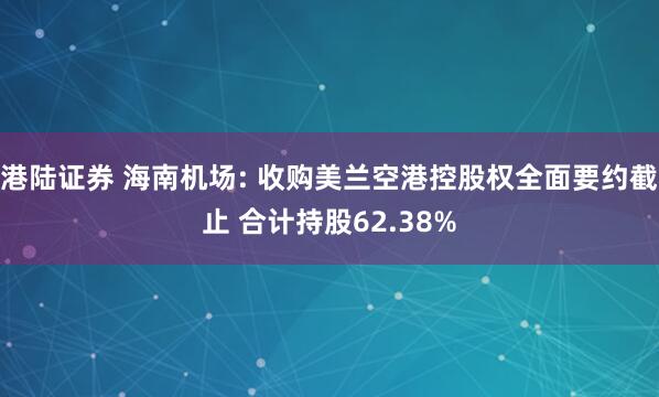 港陆证券 海南机场: 收购美兰空港控股权全面要约截止 合计持股62.38%