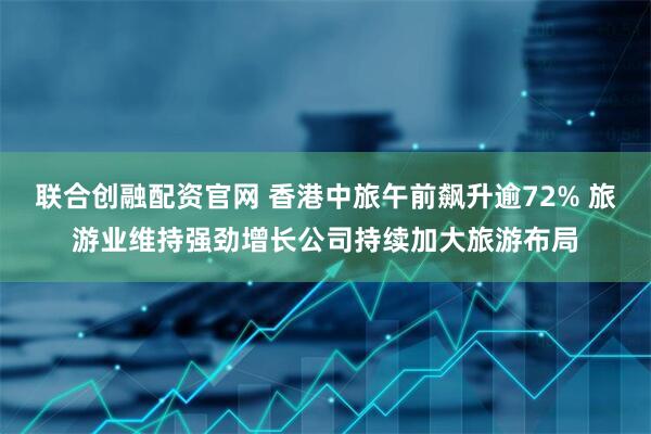 联合创融配资官网 香港中旅午前飙升逾72% 旅游业维持强劲增长公司持续加大旅游布局