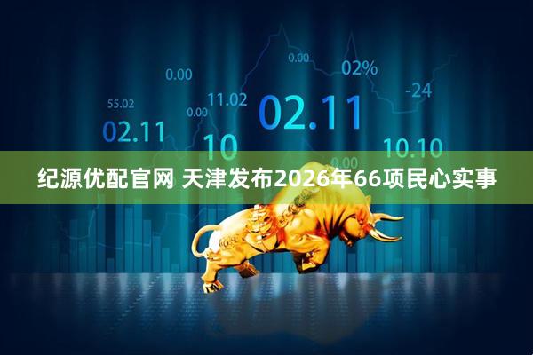 纪源优配官网 天津发布2026年66项民心实事
