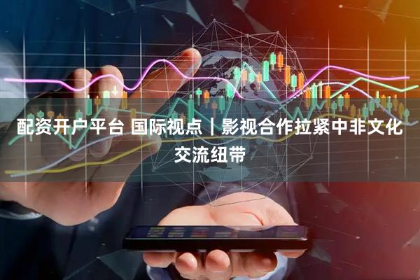 配资开户平台 国际视点｜影视合作拉紧中非文化交流纽带