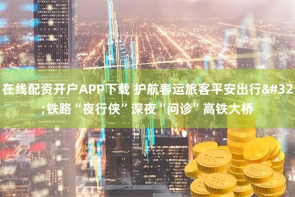 在线配资开户APP下载 护航春运旅客平安出行 铁路“夜行侠”深夜“问诊”高铁大桥