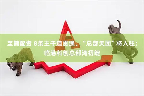 至简配资 8条主干道贯通、“总部天团”将入驻：临港科创总部湾初绽