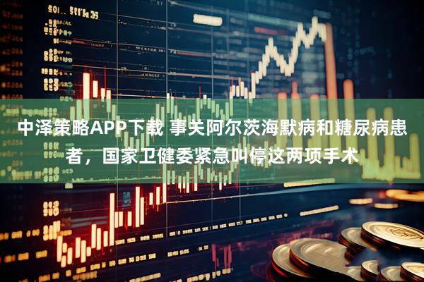中泽策略APP下载 事关阿尔茨海默病和糖尿病患者，国家卫健委紧急叫停这两项手术