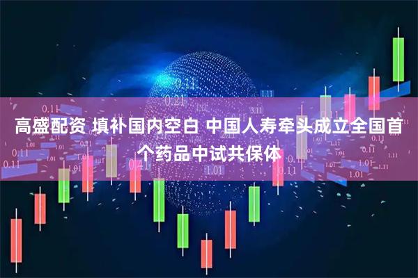 高盛配资 填补国内空白 中国人寿牵头成立全国首个药品中试共保体