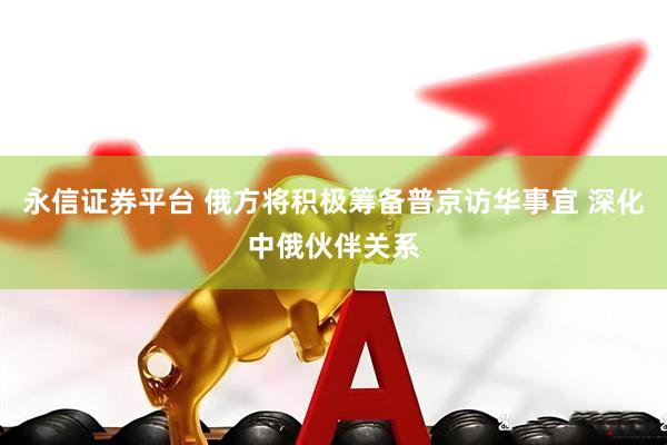 永信证券平台 俄方将积极筹备普京访华事宜 深化中俄伙伴关系
